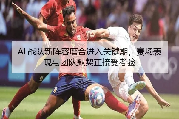 AL战队新阵容磨合进入关键期，赛场表现与团队默契正接受考验